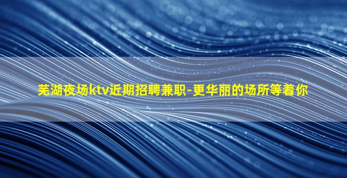 芜湖夜场ktv近期招聘兼职-更华丽的场所等着你